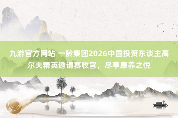 九游官方网站 一龄集团2026中国投资东谈主高尔夫精英邀请赛收官，尽享康养之悦