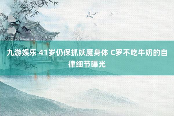 九游娱乐 41岁仍保抓妖魔身体 C罗不吃牛奶的自律细节曝光