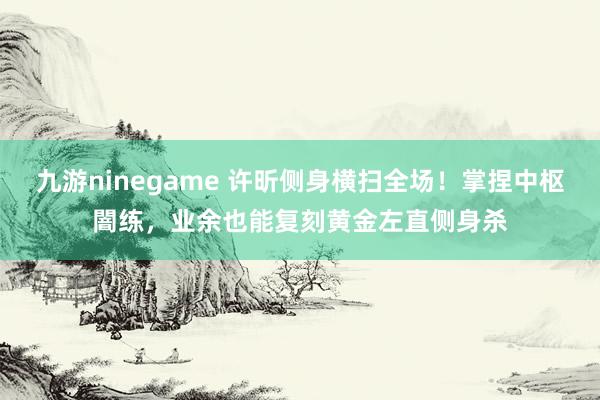 九游ninegame 许昕侧身横扫全场！掌捏中枢闇练，业余也能复刻黄金左直侧身杀