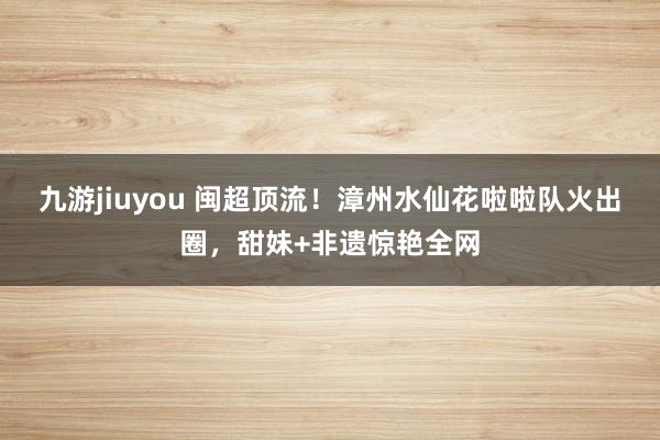 九游jiuyou 闽超顶流！漳州水仙花啦啦队火出圈，甜妹+非遗惊艳全网