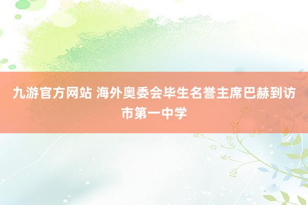 九游官方网站 海外奥委会毕生名誉主席巴赫到访市第一中学