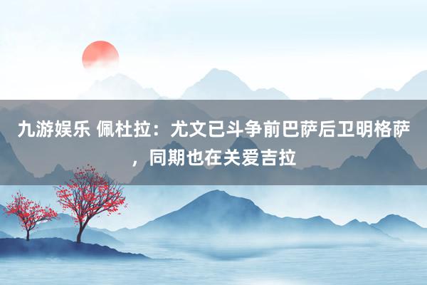 九游娱乐 佩杜拉：尤文已斗争前巴萨后卫明格萨，同期也在关爱吉拉