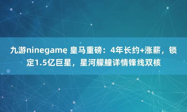 九游ninegame 皇马重磅：4年长约+涨薪，锁定1.5亿巨星，星河艨艟详情锋线双核