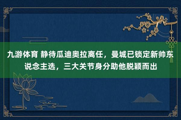 九游体育 静待瓜迪奥拉离任，曼城已锁定新帅东说念主选，三大关节身分助他脱颖而出