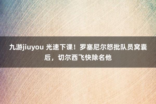 九游jiuyou 光速下课！罗塞尼尔怒批队员窝囊后，切尔西飞快除名他