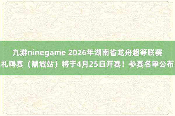 九游ninegame 2026年湖南省龙舟超等联赛礼聘赛（鼎城站）将于4月25日开赛！参赛名单公布