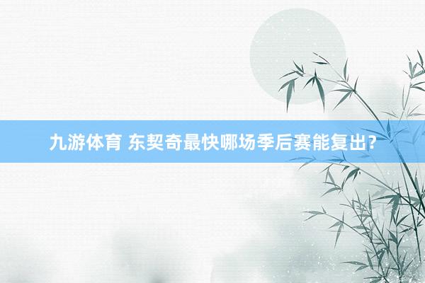 九游体育 东契奇最快哪场季后赛能复出？