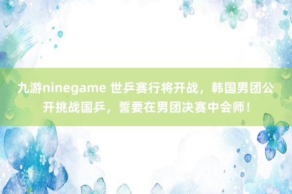 九游ninegame 世乒赛行将开战，韩国男团公开挑战国乒，誓要在男团决赛中会师！