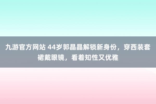 九游官方网站 44岁郭晶晶解锁新身份，穿西装套裙戴眼镜，看着知性又优雅