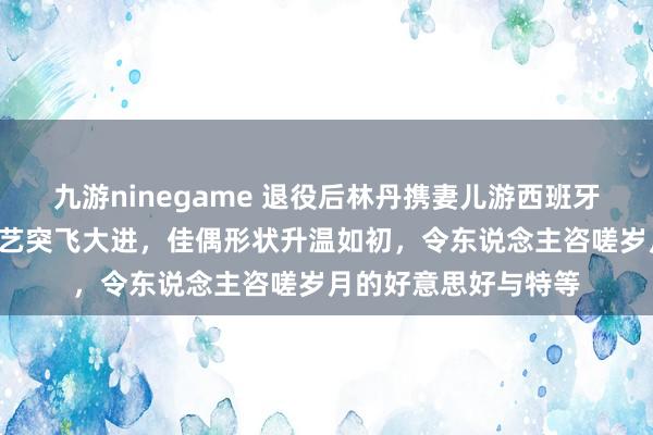 九游ninegame 退役后林丹携妻儿游西班牙，8岁犬子羽毛球武艺突飞大进，佳偶形状升温如初，令东说念主咨嗟岁月的好意思好与特等