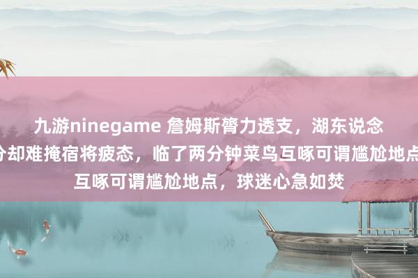 九游ninegame 詹姆斯膂力透支，湖东说念主虽普及火箭7分却难掩宿将疲态，临了两分钟菜鸟互啄可谓尴尬地点，球迷心急如焚