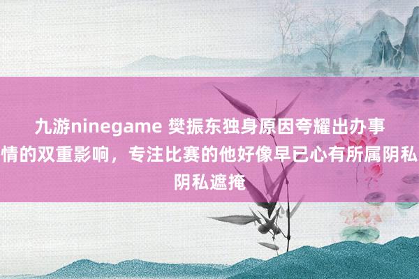九游ninegame 樊振东独身原因夸耀出办事与性情的双重影响，专注比赛的他好像早已心有所属阴私遮掩