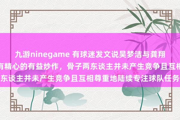 九游ninegame 有球迷发文说吴梦洁与龚翔宇竞争队长，这充足是别有精心的有益炒作，骨子两东谈主并未产生竞争且互相尊重地陆续专注球队任务