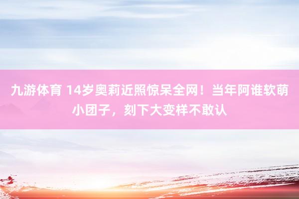 九游体育 14岁奥莉近照惊呆全网！当年阿谁软萌小团子，刻下大变样不敢认