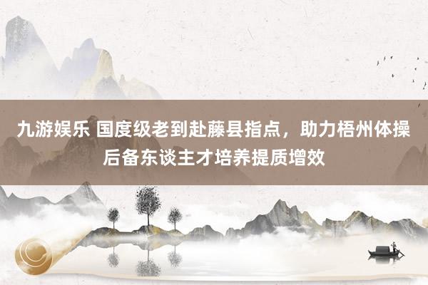九游娱乐 国度级老到赴藤县指点，助力梧州体操后备东谈主才培养提质增效