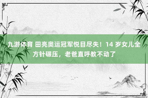 九游体育 田亮奥运冠军悦目尽失！14 岁女儿全方针碾压，老爸直呼教不动了