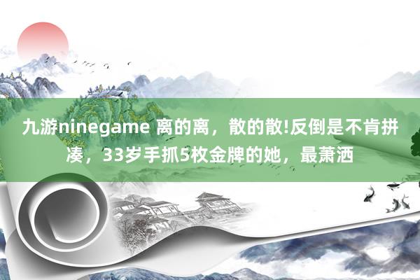 九游ninegame 离的离，散的散!反倒是不肯拼凑，33岁手抓5枚金牌的她，最萧洒