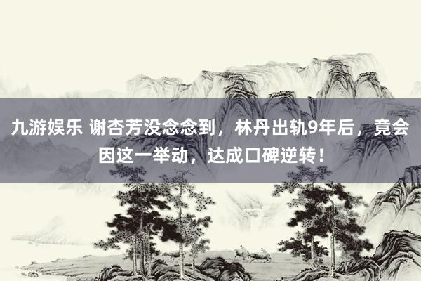 九游娱乐 谢杏芳没念念到，林丹出轨9年后，竟会因这一举动，达成口碑逆转！