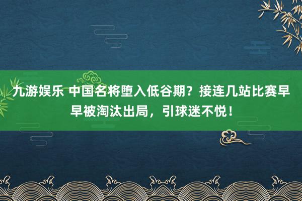 九游娱乐 中国名将堕入低谷期？接连几站比赛早早被淘汰出局，引球迷不悦！
