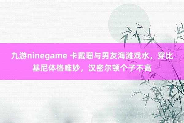 九游ninegame 卡戴珊与男友海滩戏水，穿比基尼体格唯妙，汉密尔顿个子不高