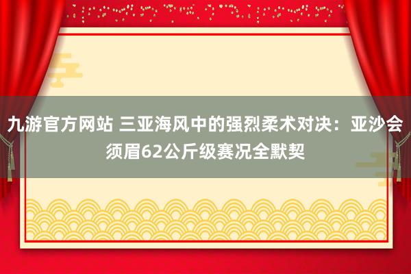 九游官方网站 三亚海风中的强烈柔术对决：亚沙会须眉62公斤级赛况全默契