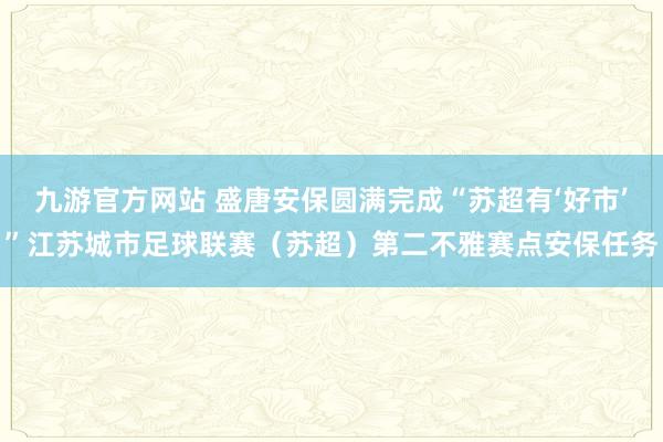 九游官方网站 盛唐安保圆满完成“苏超有‘好市’”江苏城市足球联赛（苏超）第二不雅赛点安保任务