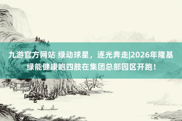 九游官方网站 绿动球星，逐光奔走|2026年隆基绿能健康跑四肢在集团总部园区开跑！