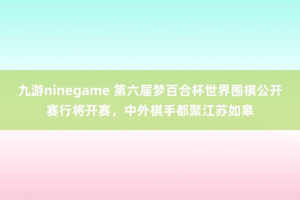 九游ninegame 第六届梦百合杯世界围棋公开赛行将开赛，中外棋手都聚江苏如皋