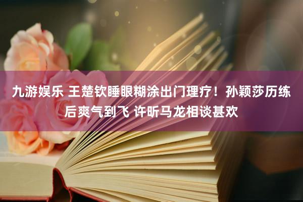 九游娱乐 王楚钦睡眼糊涂出门理疗！孙颖莎历练后爽气到飞 许昕马龙相谈甚欢