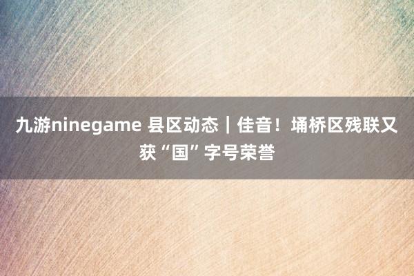 九游ninegame 县区动态｜佳音！埇桥区残联又获“国”字号荣誉