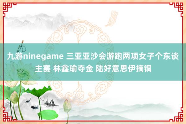 九游ninegame 三亚亚沙会游跑两项女子个东谈主赛 林鑫瑜夺金 陆好意思伊摘铜