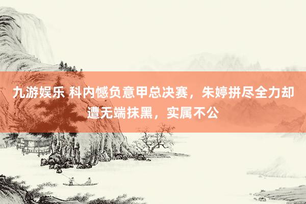 九游娱乐 科内憾负意甲总决赛，朱婷拼尽全力却遭无端抹黑，实属不公