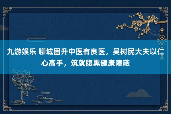 九游娱乐 聊城固升中医有良医，吴树民大夫以仁心高手，筑就腹黑健康障蔽