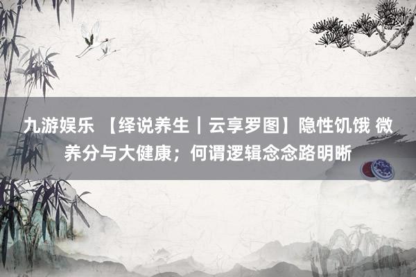 九游娱乐 【绎说养生｜云享罗图】隐性饥饿 微养分与大健康；何谓逻辑念念路明晰
