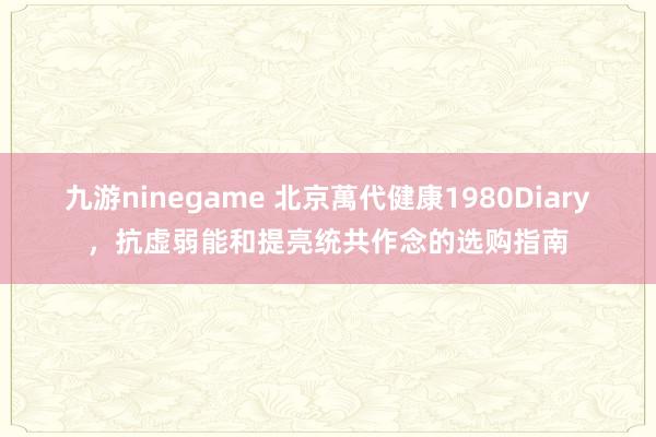 九游ninegame 北京萬代健康1980Diary，抗虚弱能和提亮统共作念的选购指南