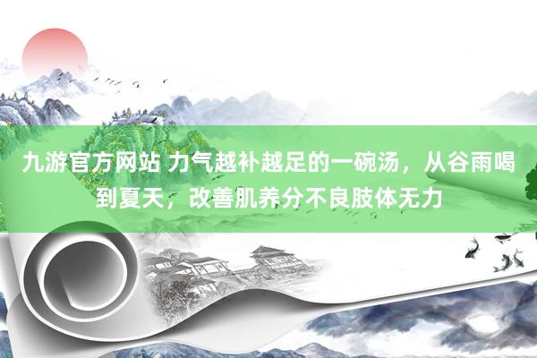 九游官方网站 力气越补越足的一碗汤，从谷雨喝到夏天，改善肌养分不良肢体无力