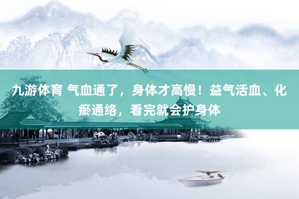 九游体育 气血通了，身体才高慢！益气活血、化瘀通络，看完就会护身体