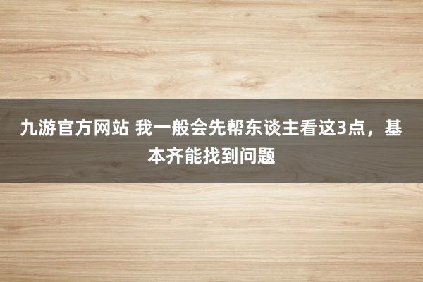 九游官方网站 我一般会先帮东谈主看这3点，基本齐能找到问题