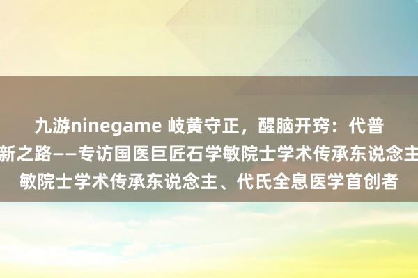 九游ninegame 岐黄守正，醒脑开窍：代普云大夫的中医传承与翻新之路——专访国医巨匠石学敏院士学术传承东说念主、代氏全息医学首创者