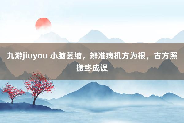 九游jiuyou 小脑萎缩，辨准病机方为根，古方照搬终成误