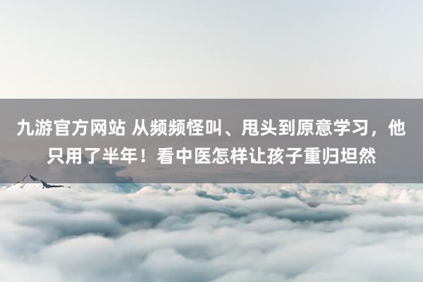 九游官方网站 从频频怪叫、甩头到原意学习，他只用了半年！看中医怎样让孩子重归坦然
