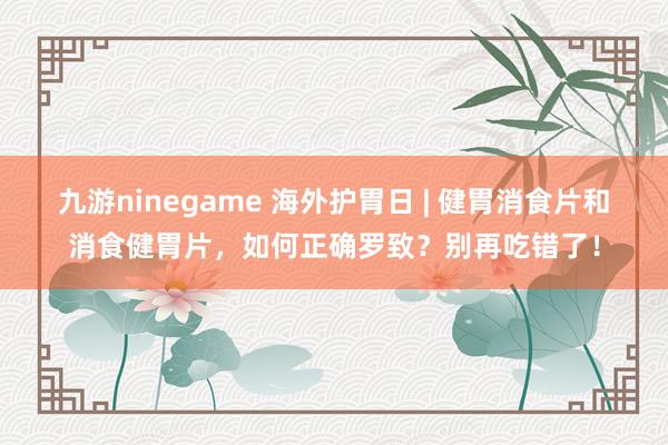 九游ninegame 海外护胃日 | 健胃消食片和消食健胃片，如何正确罗致？别再吃错了！