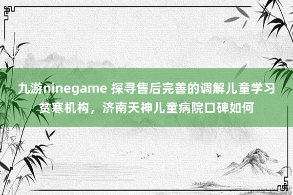 九游ninegame 探寻售后完善的调解儿童学习贫寒机构，济南天神儿童病院口碑如何