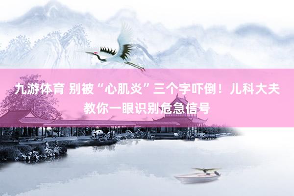 九游体育 别被“心肌炎”三个字吓倒！儿科大夫教你一眼识别危急信号