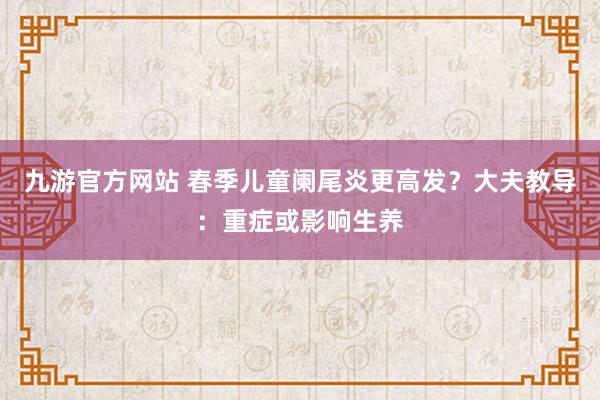 九游官方网站 春季儿童阑尾炎更高发？大夫教导：重症或影响生养