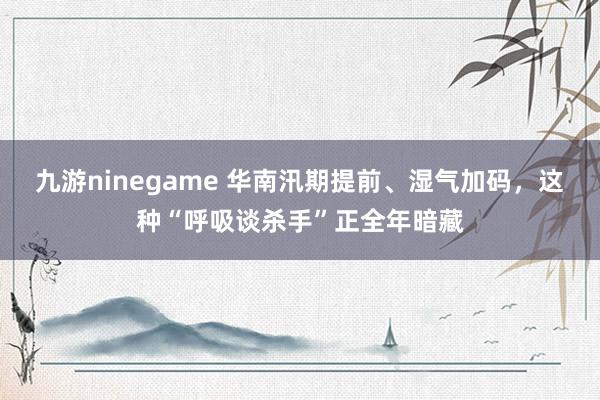 九游ninegame 华南汛期提前、湿气加码，这种“呼吸谈杀手”正全年暗藏