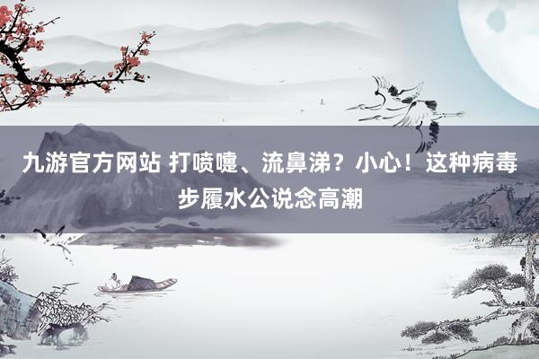 九游官方网站 打喷嚏、流鼻涕？小心！这种病毒步履水公说念高潮