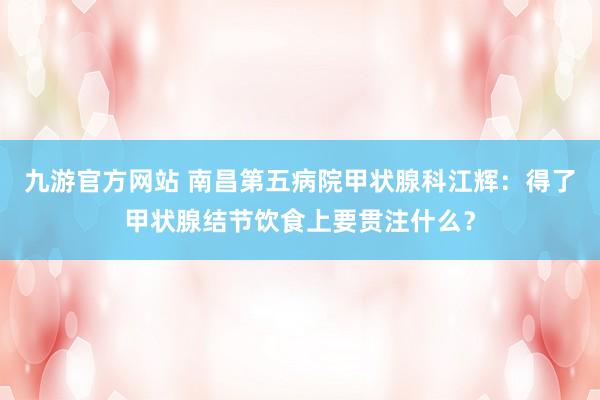 九游官方网站 南昌第五病院甲状腺科江辉：得了甲状腺结节饮食上要贯注什么？