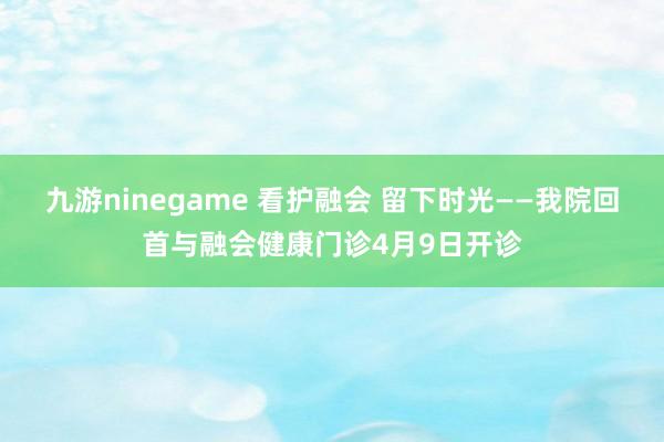 九游ninegame 看护融会 留下时光——我院回首与融会健康门诊4月9日开诊