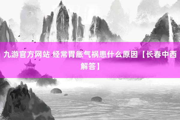 九游官方网站 经常胃胀气祸患什么原因【长春中西解答】